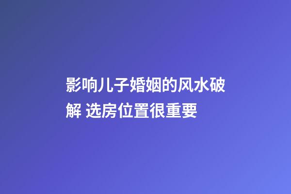 影响儿子婚姻的风水破解 选房位置很重要